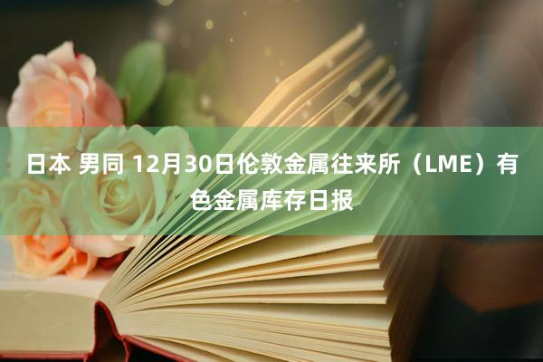 日本 男同 12月30日伦敦金属往来所（LME）有色金属库存日报