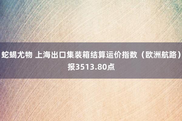 蛇蝎尤物 上海出口集装箱结算运价指数（欧洲航路）报3513.80点