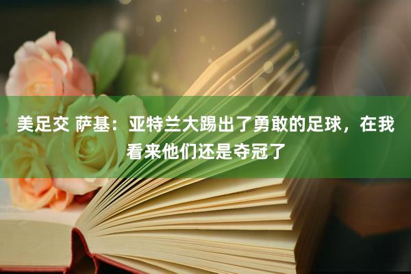 美足交 萨基：亚特兰大踢出了勇敢的足球，在我看来他们还是夺冠了