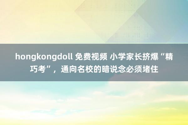 hongkongdoll 免费视频 小学家长挤爆“精巧考”，通向名校的暗说念必须堵住