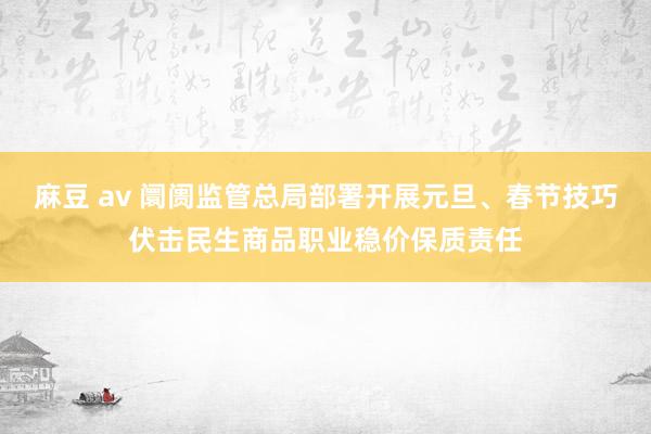 麻豆 av 阛阓监管总局部署开展元旦、春节技巧伏击民生商品职业稳价保质责任