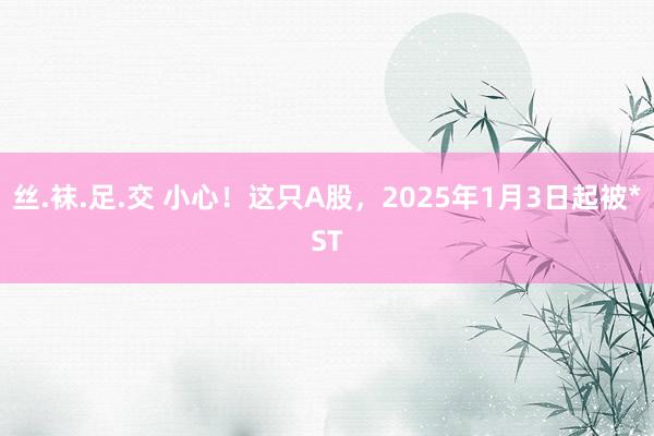 丝.袜.足.交 小心！这只A股，2025年1月3日起被*ST