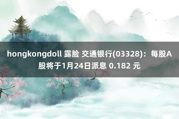 hongkongdoll 露脸 交通银行(03328)：每股A股将于1月24日派息 0.182 元