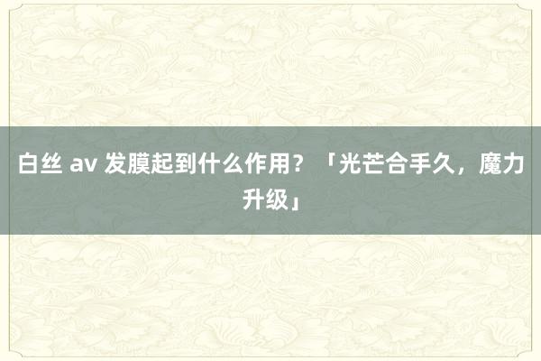 白丝 av 发膜起到什么作用？「光芒合手久，魔力升级」