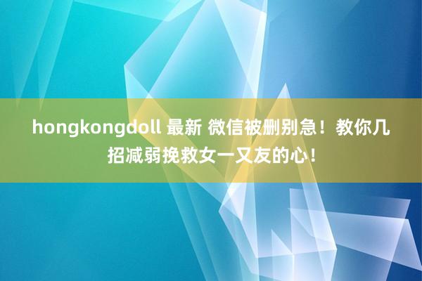 hongkongdoll 最新 微信被删别急！教你几招减弱挽救女一又友的心！