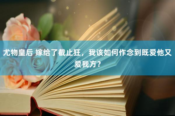 尤物皇后 嫁给了截止狂，我该如何作念到既爱他又爱我方？