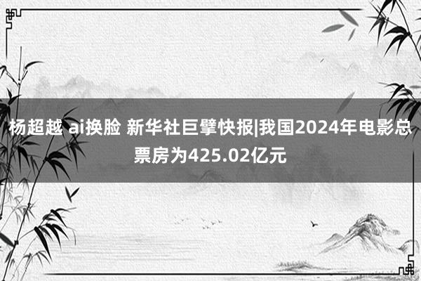 杨超越 ai换脸 新华社巨擘快报|我国2024年电影总票房为425.02亿元