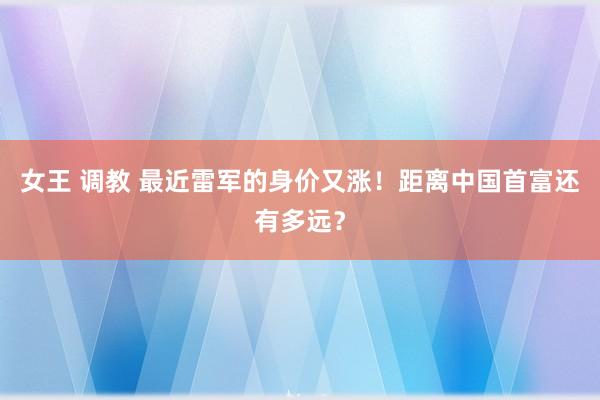 女王 调教 最近雷军的身价又涨！距离中国首富还有多远？