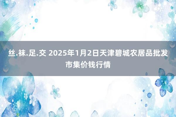 丝.袜.足.交 2025年1月2日天津碧城农居品批发市集价钱行情