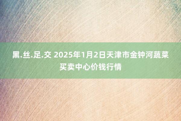 黑.丝.足.交 2025年1月2日天津市金钟河蔬菜买卖中心价钱行情