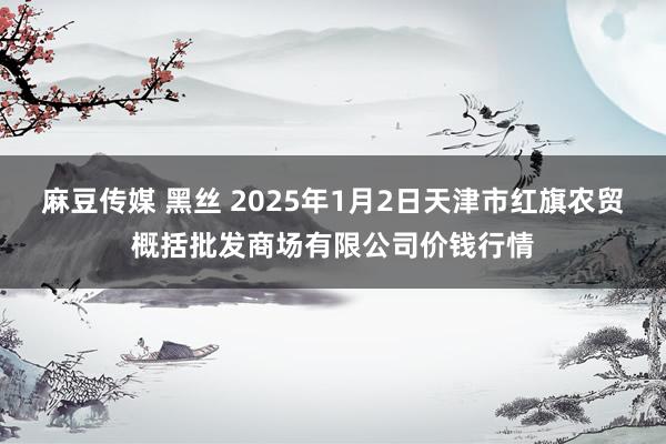 麻豆传媒 黑丝 2025年1月2日天津市红旗农贸概括批发商场有限公司价钱行情