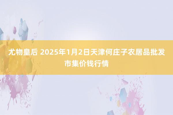 尤物皇后 2025年1月2日天津何庄子农居品批发市集价钱行情