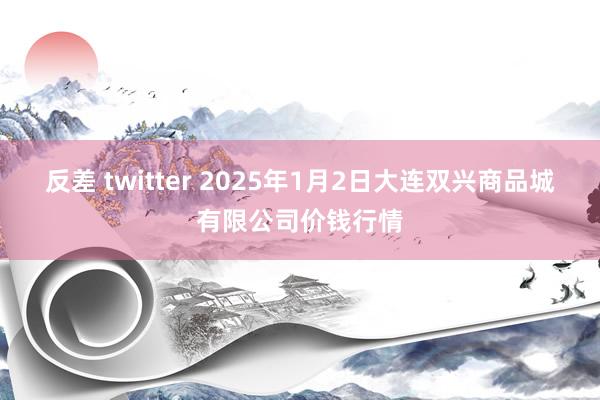 反差 twitter 2025年1月2日大连双兴商品城有限公司价钱行情