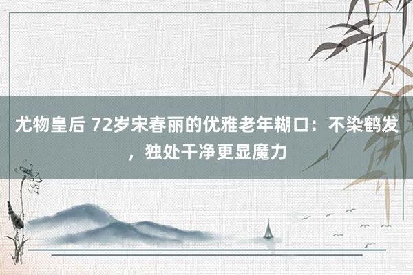 尤物皇后 72岁宋春丽的优雅老年糊口：不染鹤发，独处干净更显魔力