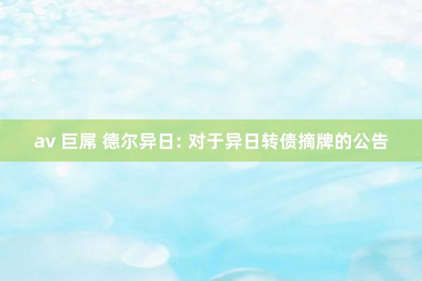 av 巨屌 德尔异日: 对于异日转债摘牌的公告