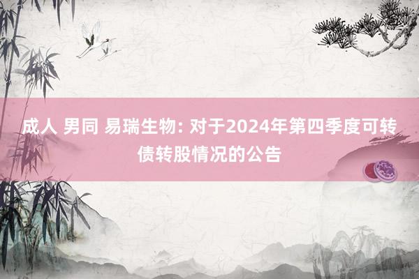 成人 男同 易瑞生物: 对于2024年第四季度可转债转股情况的公告