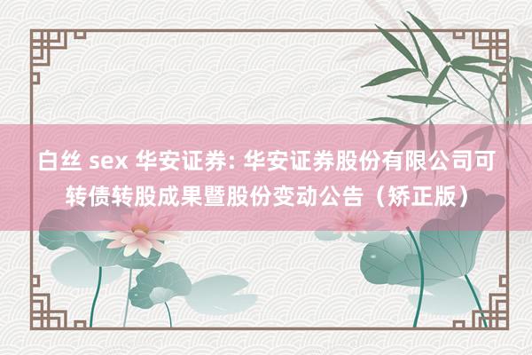 白丝 sex 华安证券: 华安证券股份有限公司可转债转股成果暨股份变动公告（矫正版）