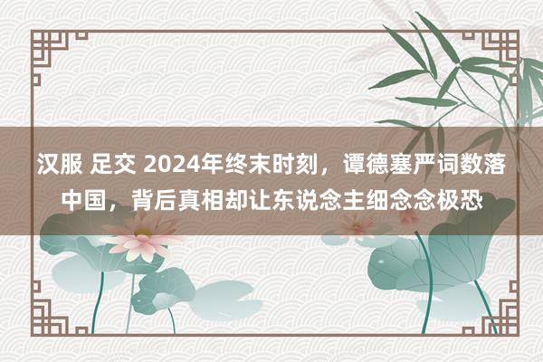 汉服 足交 2024年终末时刻，谭德塞严词数落中国，背后真相却让东说念主细念念极恐