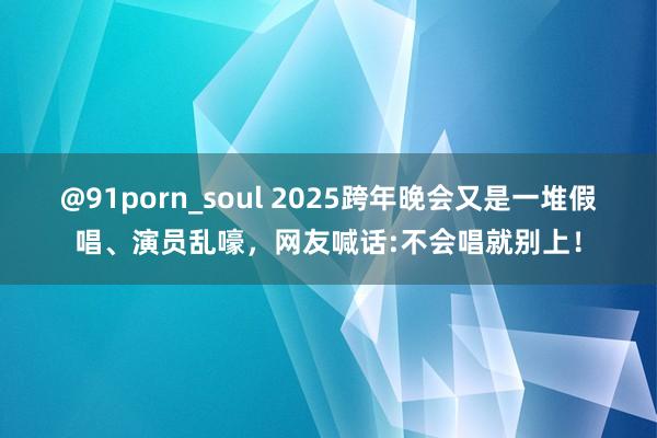 @91porn_soul 2025跨年晚会又是一堆假唱、演员乱嚎，网友喊话:不会唱就别上！