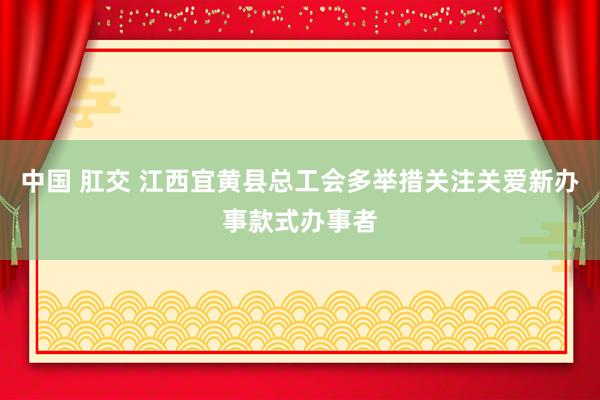 中国 肛交 江西宜黄县总工会多举措关注关爱新办事款式办事者