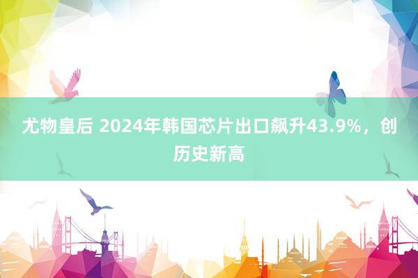 尤物皇后 2024年韩国芯片出口飙升43.9%，创历史新高