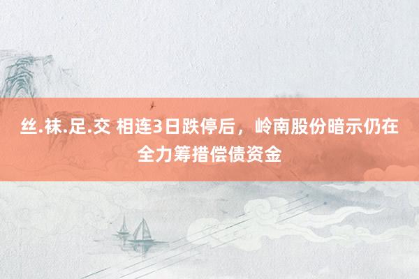 丝.袜.足.交 相连3日跌停后，岭南股份暗示仍在全力筹措偿债资金