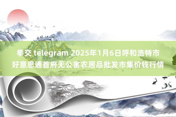 拳交 telegram 2025年1月6日呼和浩特市好意思通首府无公害农居品批发市集价钱行情