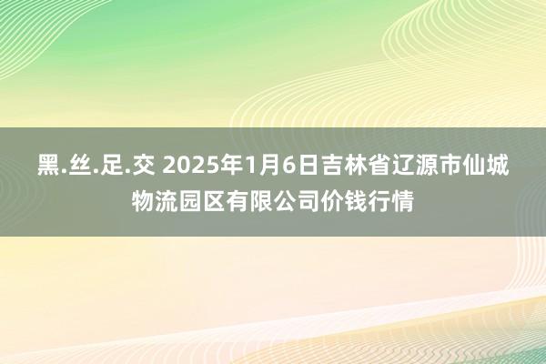 黑.丝.足.交 2025年1月6日吉林省辽源市仙城物流园区有限公司价钱行情