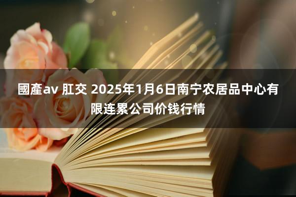 國產av 肛交 2025年1月6日南宁农居品中心有限连累公司价钱行情