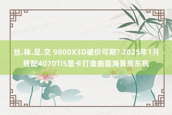 丝.袜.足.交 9800X3D破价可期? 2025年1月搭配4070TiS显卡打造曲面海景房东机