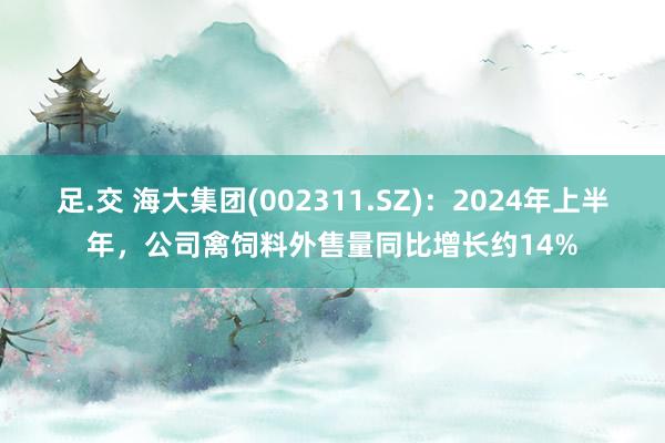 足.交 海大集团(002311.SZ)：2024年上半年，公司禽饲料外售量同比增长约14%