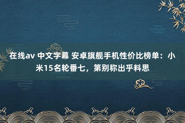 在线av 中文字幕 安卓旗舰手机性价比榜单：小米15名轮番七，第别称出乎料思