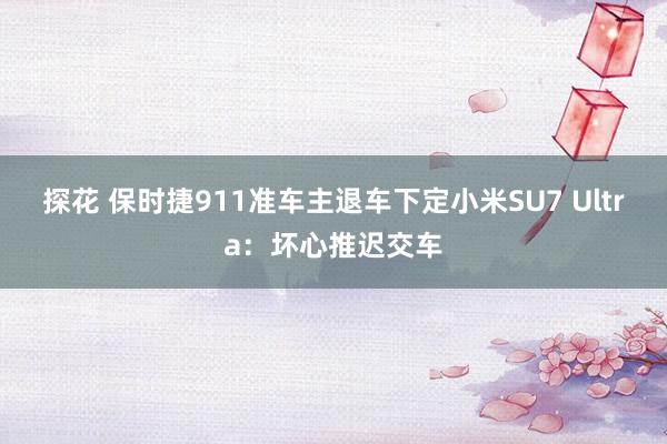 探花 保时捷911准车主退车下定小米SU7 Ultra：坏心推迟交车