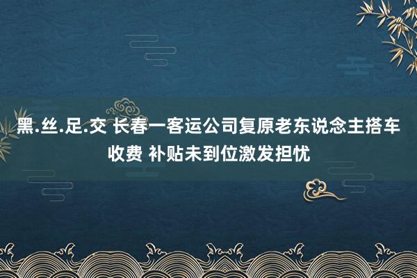 黑.丝.足.交 长春一客运公司复原老东说念主搭车收费 补贴未到位激发担忧