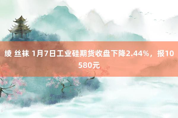 绫 丝袜 1月7日工业硅期货收盘下降2.44%，报10580元