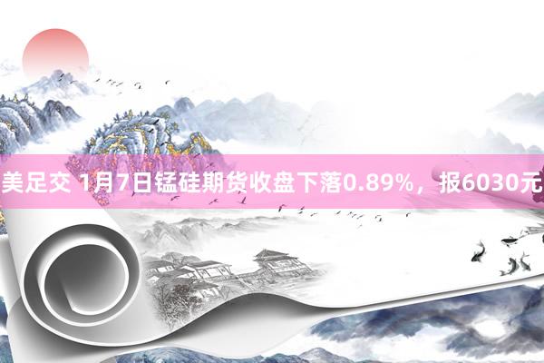 美足交 1月7日锰硅期货收盘下落0.89%，报6030元