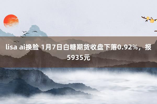 lisa ai换脸 1月7日白糖期货收盘下落0.92%，报5935元