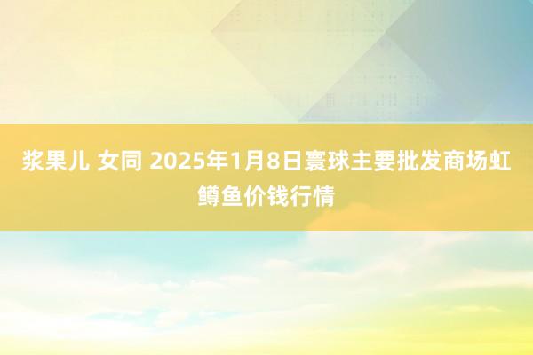 浆果儿 女同 2025年1月8日寰球主要批发商场虹鳟鱼价钱行情