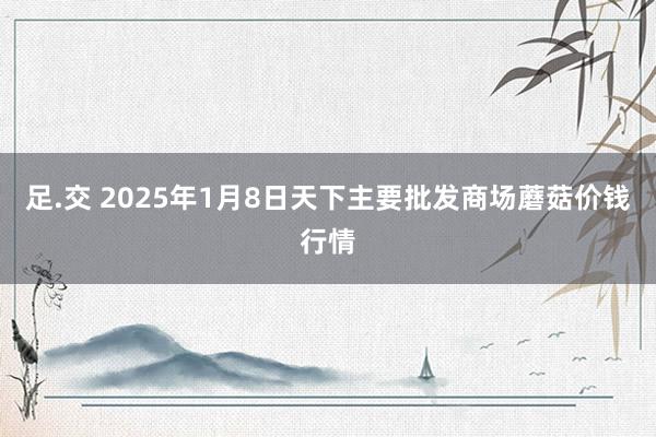 足.交 2025年1月8日天下主要批发商场蘑菇价钱行情