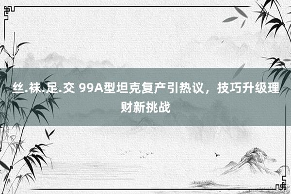 丝.袜.足.交 99A型坦克复产引热议，技巧升级理财新挑战