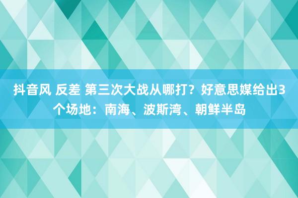 抖音风 反差 第三次大战从哪打？好意思媒给出3个场地：南海、波斯湾、朝鲜半岛