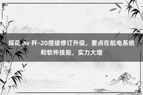 探花 av 歼-20捏续修订升级，要点在航电系统和软件技能，实力大增