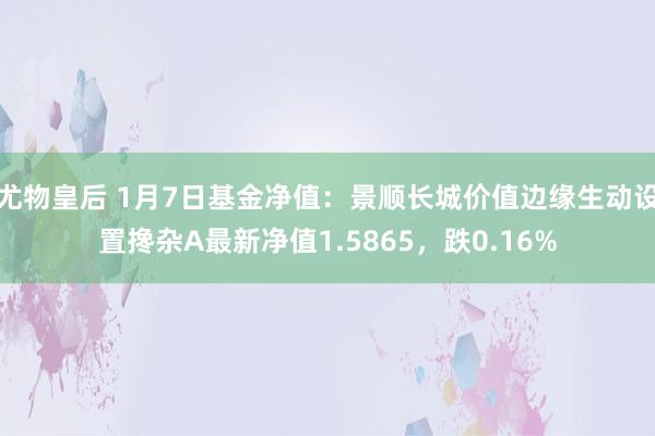 尤物皇后 1月7日基金净值：景顺长城价值边缘生动设置搀杂A最新净值1.5865，跌0.16%