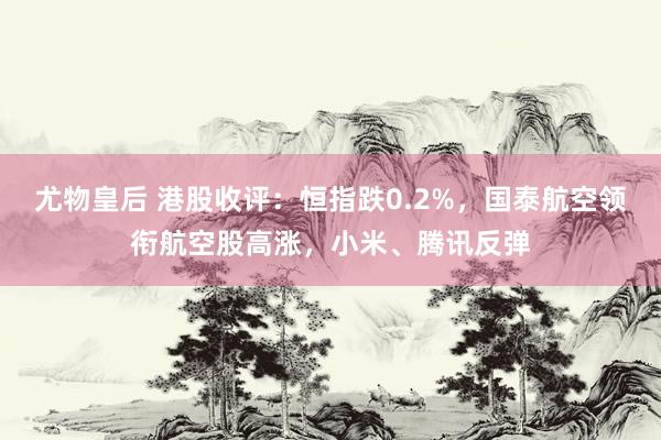 尤物皇后 港股收评：恒指跌0.2%，国泰航空领衔航空股高涨，小米、腾讯反弹