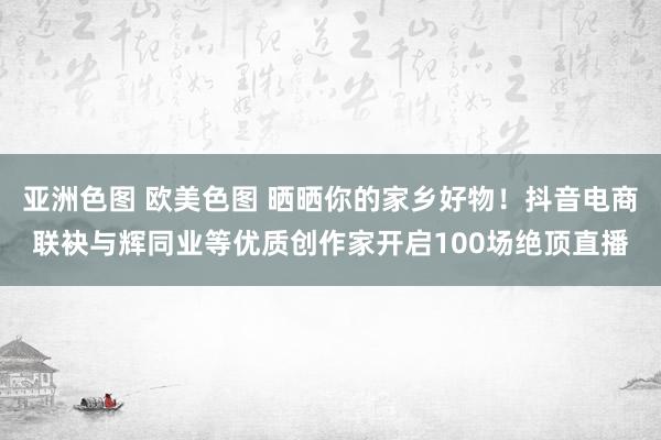 亚洲色图 欧美色图 晒晒你的家乡好物！抖音电商联袂与辉同业等优质创作家开启100场绝顶直播