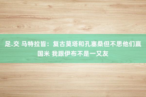 足.交 马特拉皆：复古莫塔和孔塞桑但不思他们赢国米 我跟伊布不是一又友