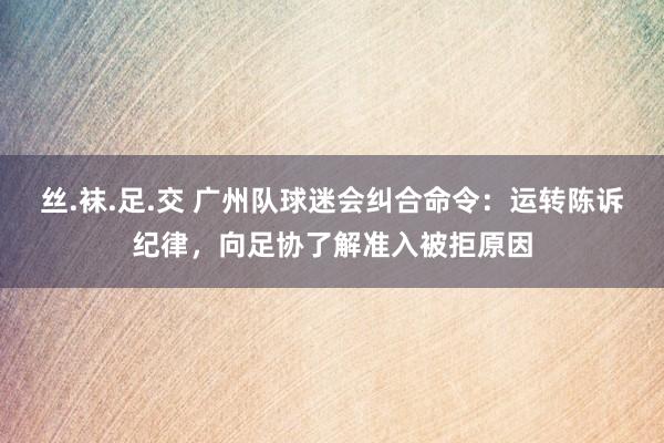 丝.袜.足.交 广州队球迷会纠合命令：运转陈诉纪律，向足协了解准入被拒原因