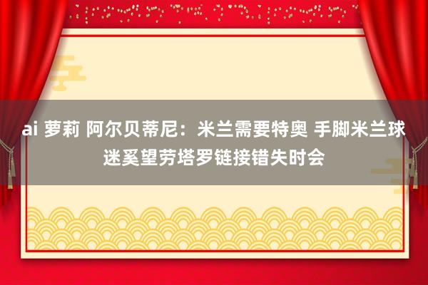 ai 萝莉 阿尔贝蒂尼：米兰需要特奥 手脚米兰球迷奚望劳塔罗链接错失时会