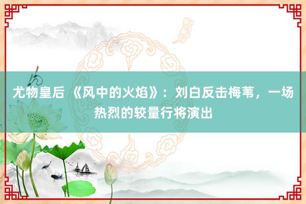 尤物皇后 《风中的火焰》：刘白反击梅苇，一场热烈的较量行将演出