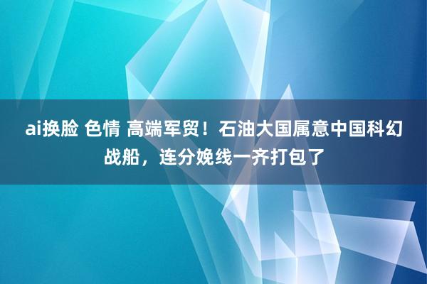 ai换脸 色情 高端军贸！石油大国属意中国科幻战船，连分娩线一齐打包了